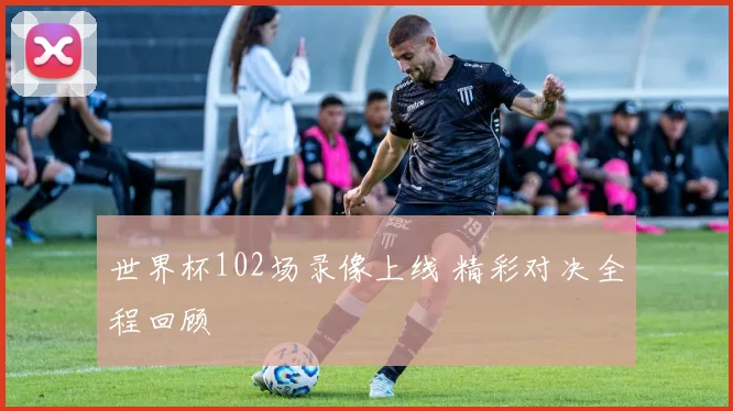 世界杯102场录像上线 精彩对决全程回顾
