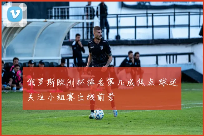 俄罗斯欧洲杯排名第几成焦点 球迷关注小组赛出线前景