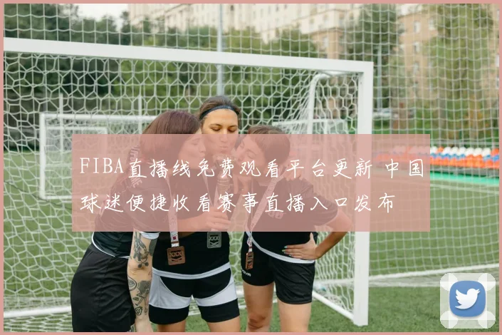 FIBA直播线免费观看平台更新 中国球迷便捷收看赛事直播入口发布